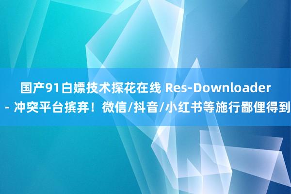 国产91白嫖技术探花在线 Res-Downloader - 冲突平台摈弃！微信/抖音/小红书等施行鄙俚得到